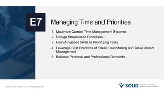© 2020 SOLIDleaders, LLC. All Rights Reserved.
Managing Time and PrioritiesE7
1. Maximize Current Time Management Systems
2. Design Streamlined Processes
3. Gain Advanced Skills in Prioritizing Tasks
4. Leverage Best Practices of Email, Calendaring and Task/Contact
Management
5. Balance Personal and Professional Demands
 