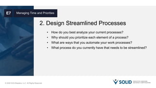 © 2020 SOLIDleaders, LLC. All Rights Reserved.
2. Design Streamlined Processes
Managing Time and PrioritiesE7
• How do you best analyze your current processes?
• Why should you prioritize each element of a process?
• What are ways that you automate your work processes?
• What process do you currently have that needs to be streamlined?
 
