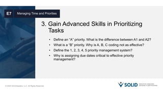 © 2020 SOLIDleaders, LLC. All Rights Reserved.
3. Gain Advanced Skills in Prioritizing
Tasks
Managing Time and PrioritiesE7
• Define an “A” priority. What is the difference between A1 and A2?
• What is a “B” priority. Why is A, B, C coding not as effective?
• Define the 1, 2, 3, 4, 5 priority management system?
• Why is assigning due dates critical to effective priority
management?
 