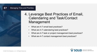 © 2020 SOLIDleaders, LLC. All Rights Reserved.
4. Leverage Best Practices of Email,
Calendaring and Task/Contact
Management
Managing Time and PrioritiesE7
• What are 4-7 email best practices?
• What are 4-7 calendaring best practices?
• What are 4-7 task or project management best practices?
• What are 4-7 contact management best practices?
 