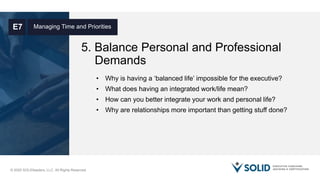 © 2020 SOLIDleaders, LLC. All Rights Reserved.
5. Balance Personal and Professional
Demands
Managing Time and PrioritiesE7
• Why is having a ‘balanced life’ impossible for the executive?
• What does having an integrated work/life mean?
• How can you better integrate your work and personal life?
• Why are relationships more important than getting stuff done?
 