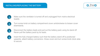 INSTALLING/REPLACING THE BATTERY
Make sure the ventilator is turned off and unplugged from mains electrical
supply.
Turn screw knob on battery compartment cover anticlockwise to loosen cover
downwards.
Disconnect the battery leads and pull out the battery pack using its stand off.
Never pull the battery pack by its leads.
Insert the fully charged battery such that the battery stand off is positioned
upwards, attach battery connectors. Close cover and turn screw knob clock wise
to secure.
1
2
3
4
 