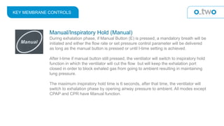 KEY MEMBRANE CONTROLS
Manual/Inspiratory Hold (Manual)
During exhalation phase, if Manual Button (E) is pressed, a mandatory breath will be
initiated and either the flow rate or set pressure control parameter will be delivered
as long as the manual button is pressed or until I-time setting is achieved.
After I-time if manual button still pressed, the ventilator will switch to inspiratory hold
function in which the ventilator will cut the flow but will keep the exhalation port
closed in order to block exhaled gas from going to ambient resulting in maintaining
lung pressure.
The maximum inspiratory hold time is 6 seconds, after that time, the ventilator will
switch to exhalation phase by opening airway pressure to ambient. All modes except
CPAP and CPR have Manual function.
 
