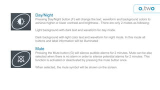 Day/Night
Pressing Day/Night button (F) will change the text, waveform and background colors to
achieve higher or lower contrast and brightness . There are only 2 modes as following:
Light background with dark text and waveform for day mode.
Dark background with light color text and waveform for night mode. In this mode all
buttons and label information will be illuminated
Mute
Pressing the Mute button (G) will silence audible alarms for 2 minutes. Mute can be also
selected when there is no alarm in order to silence potential alarms for 2 minutes. This
function is activated or deactivated by pressing the mute button once.
When selected, the mute symbol will be shown on the screen.
 