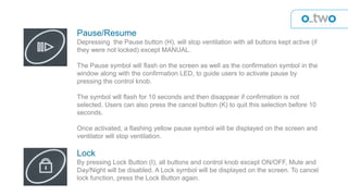 Pause/Resume
Depressing the Pause button (H), will stop ventilation with all buttons kept active (if
they were not locked) except MANUAL.
The Pause symbol will flash on the screen as well as the confirmation symbol in the
window along with the confirmation LED, to guide users to activate pause by
pressing the control knob.
The symbol will flash for 10 seconds and then disappear if confirmation is not
selected. Users can also press the cancel button (K) to quit this selection before 10
seconds.
Once activated, a flashing yellow pause symbol will be displayed on the screen and
ventilator will stop ventilation.
Lock
By pressing Lock Button (I), all buttons and control knob except ON/OFF, Mute and
Day/Night will be disabled. A Lock symbol will be displayed on the screen. To cancel
lock function, press the Lock Button again.
 