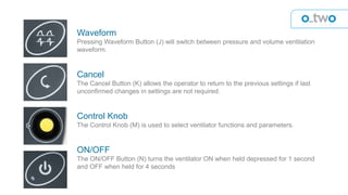 Waveform
Pressing Waveform Button (J) will switch between pressure and volume ventilation
waveform.
Cancel
The Cancel Button (K) allows the operator to return to the previous settings if last
unconfirmed changes in settings are not required.
Control Knob
The Control Knob (M) is used to select ventilator functions and parameters.
ON/OFF
The ON/OFF Button (N) turns the ventilator ON when held depressed for 1 second
and OFF when held for 4 seconds
 