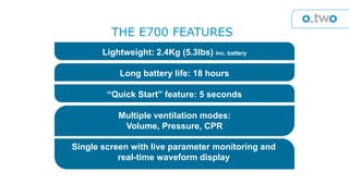 Lightweight: 2.4Kg (5.3lbs) inc. battery
Long battery life: 18 hours
“Quick Start” feature: 5 seconds
Multiple ventilation modes:
Volume, Pressure, CPR
Single screen with live parameter monitoring and
real-time waveform display
THE E700 FEATURES
 