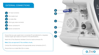 EXTERNAL CONNECTIONS
A DC Input connector
B
Air Intake filterC
Sensor connector #1
D
Sensor connector #2
E
22mm gas output connector
F
Gas supply input
A
B
C
D
E
F
Ensure that your gas supply hose is connected (P) and attached to a regulated
medical oxygen gas supply (as required in the specifications).
Attach the O-Two Electronic Ventilator Circuit to output connector (R)
Note: Only use approved O-Two ventilator circuits.
Connect the monitoring hoses to the appropriate sensor connectors (S & T)
Ensure that an air intake filter (Q) is in place.
 