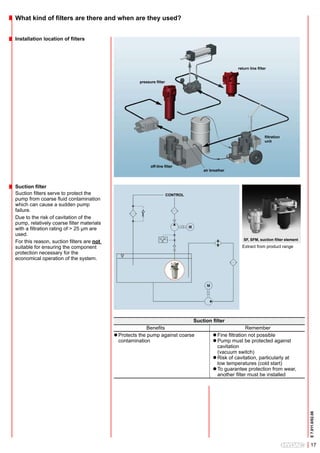What kind of filters are there and when are they used?


Installation location of filters




                                                                                                     return line filter


                                                     pressure filter




                                                                                                                      filtration
                                                                                                                      unit




                                                           off-line filter
                                                                                     air breather



Suction filter
Suction filters serve to protect the                                   CONTROL
pump from coarse fluid contamination
which can cause a sudden pump
failure.
Due to the risk of cavitation of the
pump, relatively coarse filter materials
with a filtration rating of > 25 µm are
used.
                                                                                                        SF, SFM, suction filter element
For this reason, suction filters are not
suitable for ensuring the component                                                                    Extract from product range
protection necessary for the
economical operation of the system.




                                                                                 Suction filter
                                                          Benefits                                        Remember
                                           l Protects the pump against coarse             l Fine filtration not possible
                                             contamination                                l Pump must be protected against
                                                                                            cavitation
                                                                                            (vacuum switch)
                                                                                          l Risk of cavitation, particularly at
                                                                                            low temperatures (cold start)
                                                                                          l To guarantee protection from wear,
                                                                                            another filter must be installed
                                                                                                                                          E 7.011.0/02.08




                                                                                                                                             17
 