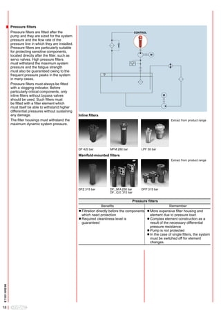 Pressure filters
                  Pressure filters are fitted after the                                               CONTROL
                  pump and they are sized for the system
                  pressure and the flow rate of the
                  pressure line in which they are installed.
                  Pressure filters are particularly suitable
                  for protecting sensitive components,
                  located directly after the filter, such as
                  servo valves. High pressure filters
                  must withstand the maximum system
                  pressure and the fatigue strength
                  must also be guaranteed owing to the
                  frequent pressure peaks in the system
                  in many cases.
                  Pressure filters must always be fitted
                  with a clogging indicator. Before
                  particularly critical components, only
                  inline filters without bypass valves
                  should be used. Such filters must
                  be fitted with a filter element which
                  must itself be able to withstand higher
                  differential pressures without sustaining
                  any damage.                                  Inline filters
                  The filter housings must withstand the                                                                    Extract from product range
                  maximum dynamic system pressure.




                                                               DF 420 bar          MFM 280 bar            LPF 50 bar

                                                               Manifold-mounted filters
                                                                                                                            Extract from product range




                                                               DFZ 315 bar         DF...M A 250 bar       DFP 315 bar
                                                                                   DF...Q E 315 bar

                                                                                                   Pressure filters
                                                                                Benefits                                    Remember
                                                               l Filtration directly before the components l More expensive filter housing and
                                                                 which need protection                     	element due to pressure load
                                                               l Required cleanliness level is             l Complex element construction as a
                                                                 guaranteed                                   result of the necessary differential
                                                                                                              pressure resistance
                                                                                                           l Pump is not protected
                                                                                                           l In the case of single filters, the system
                                                                                                              must be switched off for element
                                                                                                              changes.
E 7.011.0/02.08




18
 