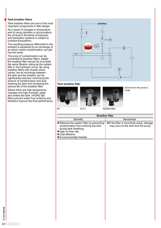 Tank breather filters
                  Tank breather filters are one of the most                                       CONTROL
                  important components in filter design.
                  As a result of changes in temperature
                  and of using cylinders or accumulators,
                  the oil level in the tanks of hydraulic
                  and lubrication systems is subject to
                  constant fluctuations.
                  The resulting pressure differential to the
                  ambient is equalized by an exchange of
                  air which means contamination can get
                  into the tanks.
                  The entry of contamination can be
                  prevented by breather filters. Ideally
                  the breather filter should be of at least
                  the same filtration rating as the system
                  filter in the hydraulic circuit. By using
                  breather filters with double check
                  valves, the air exchange between
                  the tank and the ambient can be
                  significantly reduced, minimizing the
                  amount of contamination and dust
                  entering the tank and increasing the         Tank breather filter
                  service life of the breather filter.                                                                      Extract from the product
                  Where there are high temperature                                                                          range
                  changes and high humidity, water
                  also enters the tank. HYDAC BD
                  filters prevent water from entering and
                  therefore improve the fluid performance.

                                                               BF                  ELF/L               BD/BDH/BDL


                                                                                                  Breather filter
                                                                              Benefits                                        Remember
                                                               l Relieves the system filter by preventing   l If the filter is incorrectly sized, damage
                                                                 contamination from entering the tank         may occur to the tank and the pump.
                                                               	during tank breathing
                                                               l High air flow rate
                                                               l Cost-effective
                                                               l	Environmentally friendly
E 7.011.0/02.08




22
 