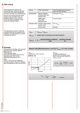 Filter sizing


                  Once the element material, the                  Use as              Filter construction             Total initial differential pressure
                  required filtration rating and the filter                                                           (with new filter element)
                  construction have been established,
                  the size of the filter can be determined.       Working filter      Return line filter,             0.15 to 0.2 • Pindicator
                  Here we can assume that the initial                                 Pressure filter with
                  pressure drop of a filter does not                                  bypass valve
                  exceed a specific value, or that it                                 Offline filter,                 0.15 to 0.2 bar
                  comes as close as possible to this                                  Inline filter,
                  value (see adjacent table).                                         Separate units
                                                                  Protective filter Pressure filter without           0.3 • Pindicator
                                                                                    bypass valve
                                                                                      Suction filter                  0.04 bar

                  The total pressure drop of a filter (at
                  a specific flow rate Q) consists of the           ∆ptotal     = ∆phousing + ∆pelement
                  housing ∆p and the element ∆p and is
                  calculated as follows:                            ∆phousing   = please refer to housing curve (see brochure)


                                                                                           element gradient coefficient operating viscosity
                                                                    ∆pelement   = Q •                                  •
                                                                                                        1000                    30




                  Example
                                                                    Maximum initial differential pressure: 1 bar (=0.2 • Pindicator = 0.2 • 2 bar = 0.4 bar)
                  Sizing a return line filter, tank-mounted,
                  type RFM 150, element material
                  Betamicron®4,                                 ∆phousing:                                            ∆pelement:
                  10 µm filtration rating,
                                                                (please refer to "RFM" brochure)                      (for gradient coefficients for
                  Flow rate in the return line: 60 l/min,                                                             element 0150 R 010 BN4HC please
                  Operating fluid: ISO VG 46,                   RFM 90, 150                                           refer to "Filter Elements" brochure or
                  Operating temperature: 40 °C.                                                                       "RFM" brochure)
                  Note:
                  At 40 °C this oil has an operating
                  viscosity of approx. 46 mm²/s (always
                                                               ∆p [bar]




                                                                                                                                          4,0       46 mm²/s
                  take manufacturer's data into account).                                                                 60 l/min •            •              = 0.368
                                                                                                                                       1000           30




                                                                                      60

                                                                                     Q [l/min]


                                                                                           ∆ptotal   = ∆phousing   + ∆pelement
                                                                                                       0.09        + 0.368         =     0.458 bar
E 7.011.0/02.08




26
 