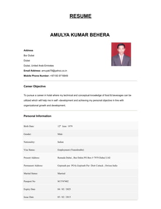 RESUME
AMULYA KUMAR BEHERA
Address
Bur Dubai
Dubai
Dubai, United Arab Emirates
Email Address: amuyak79@yahoo.co.in
Mobile Phone Number: +97150 9716849
Career Objective
To pursue a career in hotel where my technical and conceptual knowledge of food & beverages can be
utilized which will help me in self –development and achieving my personal objective in line with
organizational growth and development.
Personal Information
Birth Date: 12th
June 1979
Gender: Male
Nationality: Indian
Visa Status: Employment (Transferable)
Present Address: Ramada Dubai , Bur Dubai PO Box # 7979 Dubai UAE
Permanent Address: Gopinath pur PO-k.Gopinath Pur Distt Cuttack , Orrissa India
Marital Status: Married
Passport No M 5747402
Expiry Date 04 / 02 / 2025
Issue Date 05 / 02 / 2015
 