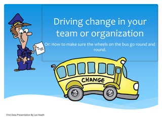 First Data Presentation By Les Heath
Driving change in your
team or organization
Or: How to make sure the wheels on the bus go round and
round.
 