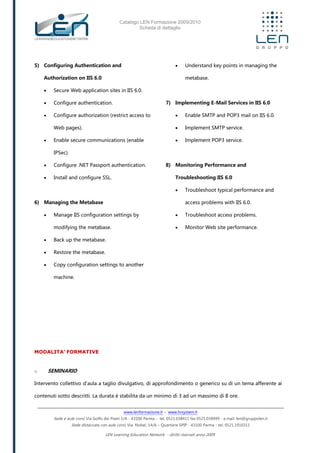 Catalogo LEN Formazione 2009/2010
Scheda di dettaglio
www.lenformazione.it – www.hrsystem.it
Sede e aule corsi: Via Golfo dei Poeti 1/A - 43100 Parma - tel. 0521.038411 fax 0521.038499 - e.mail: len@gruppolen.it
Sede distaccata con aule corsi: Via Nobel, 14/A – Quartiere SPIP - 43100 Parma - tel. 0521.1910311
LEN Learning Education Network - diritti riservati anno 2009
5) Configuring Authentication and
Authorization on IIS 6.0
 Secure Web application sites in IIS 6.0.
 Configure authentication.
 Configure authorization (restrict access to
Web pages).
 Enable secure communications (enable
IPSec).
 Configure .NET Passport authentication.
 Install and configure SSL.
6) Managing the Metabase
 Manage IIS configuration settings by
modifying the metabase.
 Back up the metabase.
 Restore the metabase.
 Copy configuration settings to another
machine.
 Understand key points in managing the
metabase.
7) Implementing E-Mail Services in IIS 6.0
 Enable SMTP and POP3 mail on IIS 6.0.
 Implement SMTP service.
 Implement POP3 service.
8) Monitoring Performance and
Troubleshooting IIS 6.0
 Troubleshoot typical performance and
access problems with IIS 6.0.
 Troubleshoot access problems.
 Monitor Web site performance.
MODALITA’ FORMATIVE
o SEMINARIO
Intervento collettivo d'aula a taglio divulgativo, di approfondimento o generico su di un tema afferente ai
contenuti sotto descritti. La durata è stabilita da un minimo di 3 ad un massimo di 8 ore.
 