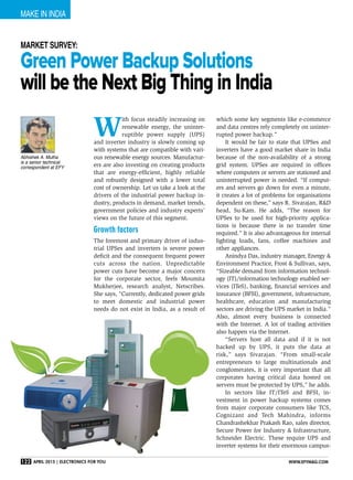 make in India
122 April 2015 | Electronics For You www.efymag.com
Green Power Backup Solutions
will be the Next Big Thing in India
W
ith focus steadily increasing on
renewable energy, the uninter-
ruptible power supply (UPS)
and inverter industry is slowly coming up
with systems that are compatible with vari-
ous renewable energy sources. Manufactur-
ers are also investing on creating products
that are energy-efficient, highly reliable
and robustly designed with a lower total
cost of ownership. Let us take a look at the
drivers of the industrial power backup in-
dustry, products in demand, market trends,
government policies and industry experts’
views on the future of this segment.
Growth factors
The foremost and primary driver of indus-
trial UPSes and inverters is severe power
deficit and the consequent frequent power
cuts across the nation. Unpredictable
power cuts have become a major concern
for the corporate sector, feels Moumita
Mukherjee, research analyst, Netscribes.
She says, “Currently, dedicated power grids
to meet domestic and industrial power
needs do not exist in India, as a result of
which some key segments like e-commerce
and data centres rely completely on uninter-
rupted power backup.”
It would be fair to state that UPSes and
inverters have a good market share in India
because of the non-availability of a strong
grid system. UPSes are required in offices
where computers or servers are stationed and
uninterrupted power is needed. “If comput-
ers and servers go down for even a minute,
it creates a lot of problems for organisations
dependent on these,” says R. Sivarajan, R&D
head, Su-Kam. He adds, “The reason for
UPSes to be used for high-priority applica-
tions is because there is no transfer time
required.” It is also advantageous for internal
lighting loads, fans, coffee machines and
other appliances.
Anindya Das, industry manager, Energy &
Environment Practice, Frost & Sullivan, says,
“Sizeable demand from information technol-
ogy (IT)/information technology enabled ser-
vices (ITeS), banking, financial services and
insurance (BFSI), government, infrastructure,
healthcare, education and manufacturing 
sectors are driving the UPS market in India.”
Also, almost every business is connected
with the Internet. A lot of trading activities
also happen via the Internet.
“Servers host all data and if it is not
backed up by UPS, it puts the data at
risk,” says Sivarajan. “From small-scale
entrepreneurs to large multinationals and
conglomerates, it is very important that all
corporates having critical data hosted on
servers must be protected by UPS,” he adds.
In sectors like IT/ITeS and BFSI, in-
vestment in power backup systems comes
from major corporate consumers like TCS,
Cognizant and Tech Mahindra, informs
Chandrashekhar Prakash Rao, sales director,
Secure Power for Industry & Infrastructure,
Schneider Electric. These require UPS and
inverter systems for their enormous campus-
Market Survey:
Abhishek A. Mutha
is a senior technical
correspondent at EFY
 