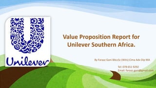 Value Proposition Report for
Unilever Southern Africa.
By Faraaz Gani BAccSc (Wits) Cima Adv Dip MA
Tel: 078 651 9292
Email: faraaz.gani@gmail.com
 