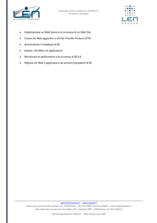 Catalogo LEN Formazione 2009/2010
Scheda di dettaglio
www.lenformazione.it – www.hrsystem.it
Sede e aule corsi: Via Golfo dei Poeti 1/A - 43100 Parma - tel. 0521.038411 fax 0521.038499 - e.mail: len@gruppolen.it
Sede distaccata con aule corsi: Via Nobel, 14/A – Quartiere SPIP - 43100 Parma - tel. 0521.1910311
LEN Learning Education Network - diritti riservati anno 2009
 Implementare un Web Server e la sicurezza di un Web Site
 Creare siti Web aggiuntivi e siti File Transfer Protocol (FTP)
 Amministrare il metabase di IIS
 Gestire i siti Web e le applicazioni
 Monitorare le performance e la sicurezza di IIS 6.0
 Migrare siti Web e applicazioni da versioni precedenti di IIS
 