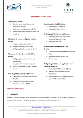 Catalogo LEN Formazione 2009/2010
Scheda di dettaglio
www.lenformazione.it – www.hrsystem.it
Sede e aule corsi: Via Golfo dei Poeti 1/A - 43100 Parma - tel. 0521.038411 fax 0521.038499 - e.mail: len@gruppolen.it
Sede distaccata con aule corsi: Via Nobel, 14/A – Quartiere SPIP - 43100 Parma - tel. 0521.1910311
LEN Learning Education Network - diritti riservati anno 2009
PROGRAMMA DI DETTAGLIO
1. Introduction to IIS 6.0
 Overview of the Main Features and
Architecture of IIS 6.0
 Deployment Considerations for IIS 6.0
 After completing this module, students will
be able to:
2. Installing IIS 6.0 and Configuring Baseline
Security
 Installing and Configuring IIS 6.0
 Verifying the Installation of IIS 6.0
 Configuring Baseline Security for IIS 6.0
3. Implementing Web Server and Web Site
Security
 Configuring User Authentication and
Authorization
 Encrypting Web Site Communications
 Reducing the Attack Surface of the Web
Server
4. Creating Additional Web and FTP Sites
 Creating and Configuring an Additional
Web Site
 Creating and Configuring FTP Sites
 Restricting Access to FTP Sites
5. Administering the IIS Metabase
 Managing the IIS Metabase
 Back Up and Restore IIS 6.0
6. Managing Web Sites and Applications
 Managing Server-Side Applications
 Managing Application Pools
 Managing Web Sites
7. Monitoring IIS 6.0 Performance and
Security
 Collecting IIS 6.0 Performance and Security
Data
 Analyzing Logs for Security and
Performance
8. Migrating Web Sites and Applications from
Earlier Versions of IIS
 Preparing a Web Server for Migration
 Manually Migrating Web Sites and
Applications
 Migrating Web Sites and Applications by
Using the IIS Migration Tool
MODALITA’ FORMATIVE
o SEMINARIO
Intervento collettivo d'aula a taglio divulgativo, di approfondimento o generico su di un tema afferente ai
contenuti sotto descritti. La durata è stabilita da un minimo di 3 ad un massimo di 8 ore.
 