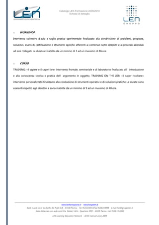 Catalogo LEN Formazione 2009/2010
Scheda di dettaglio
www.lenformazione.it – www.hrsystem.it
Sede e aule corsi: Via Golfo dei Poeti 1/A - 43100 Parma - tel. 0521.038411 fax 0521.038499 - e.mail: len@gruppolen.it
Sede distaccata con aule corsi: Via Nobel, 14/A – Quartiere SPIP - 43100 Parma - tel. 0521.1910311
LEN Learning Education Network - diritti riservati anno 2009
o WORKSHOP
Intervento collettivo d'aula a taglio pratico sperimentale finalizzato alla condivisione di problemi, proposte,
soluzioni, esami di certificazione e strumenti specifici afferenti ai contenuti sotto descritti e ai processi aziendali
ad essi collegati. La durata è stabilita da un minimo di 3 ad un massimo di 16 ore.
o CORSO
TRAINING: «il sapere e il saper fare» intervento frontale, seminariale e di laboratorio finalizzato all’introduzione
e alla conoscenza teorica e pratica dell’argomento in oggetto. TRAINING ON THE JOB: «il saper risolvere»
intervento personalizzato finalizzato alla conduzione di strumenti operativi e di soluzioni pratiche Le durate sono
coerenti rispetto agli obiettivi e sono stabilite da un minimo di 9 ad un massimo di 40 ore.
 