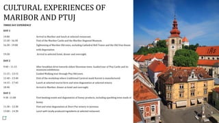 CULTURAL EXPERIENCES OF
MARIBOR AND PTUJ
THREE DAY EXPERIENCE
DAY 1
14:00 Arrival to Maribor and lunch at selected restaurant.
15:30 - 16:30 Visit of the Maribor Castle and the Maribor Regional Museum.
16:30 - 19:00 Sightseeing of Maribor Old town, including Cathedral Bell Tower and the Old Vine House
with degustation.
19:30 Arrival to selected hotel, dinner and overnight.
DAY 2
9:40 – 11:15 After breakfast drive towards oldest Slovenian town. Guided tour of Ptuj Castle and its
museums exhibitions.
11:15 – 12:15 Guided Walking tour through Ptuj Old town.
12:40 – 13:40 Visit of the workshop where traditional Carnival mask Kurent is manufactured.
14:15 – 17:45 Lunch at selected tourist farm and wine degustation at selected winery.
18:40 Arrival to Maribor, dinner at hotel and overnight.
DAY 3
9:30 -11:00 Visit beeking estate and degustation of honey products, including sparkling wine made of
honey.
11:30 – 12:30 Visit and wine degustation at Dveri Pax winery in Jarenina.
13:00 – 14:30 Lunch with locally produced ingredients at selected restaurant.
 