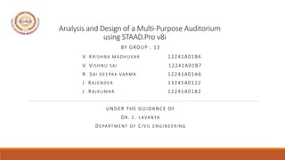 Analysis and Design of a Multi-Purpose Auditorium
using STAAD.Pro v8i
BY GROUP : 13
V. KRISHNA MADHUKAR 12241A01B6
V. VISHNU SAI 12241A01B7
R. SAI DEEPAK VARMA 12241A01A6
J. RAJENDER 13245A0122
J .RAJKUMAR 12241A0182
UNDER THE GUIDANCE OF
DR. C. LAVANYA
DEPARTMENT OF CIVIL ENGINEERING
IET
 