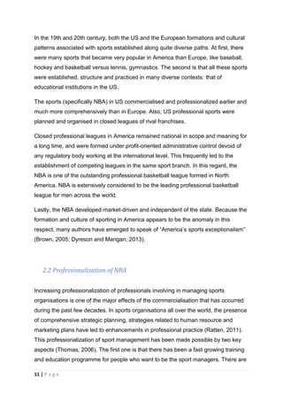 11 | P a g e
In the 19th and 20th century, both the US and the European formations and cultural
patterns associated with sports established along quite diverse paths. At first, there
were many sports that became very popular in America than Europe, like baseball,
hockey and basketball versus tennis, gymnastics. The second is that all these sports
were established, structure and practiced in many diverse contexts: that of
educational institutions in the US.
The sports (specifically NBA) in US commercialised and professionalized earlier and
much more comprehensively than in Europe. Also, US professional sports were
planned and organised in closed leagues of rival franchises.
Closed professional leagues in America remained national in scope and meaning for
a long time, and were formed under profit-oriented administrative control devoid of
any regulatory body working at the international level. This frequently led to the
establishment of competing leagues in the same sport branch. In this regard, the
NBA is one of the outstanding professional basketball league formed in North
America. NBA is extensively considered to be the leading professional basketball
league for men across the world.
Lastly, the NBA developed market-driven and independent of the state. Because the
formation and culture of sporting in America appears to be the anomaly in this
respect, many authors have emerged to speak of “America’s sports exceptionalism”
(Brown, 2005; Dyreson and Mangan, 2013).
2.2 Professionalization of NBA
Increasing professionalization of professionals involving in managing sports
organisations is one of the major effects of the commercialisation that has occurred
during the past few decades. In sports organisations all over the world, the presence
of comprehensive strategic planning, strategies related to human resource and
marketing plans have led to enhancements in professional practice (Ratten, 2011).
This professionalization of sport management has been made possible by two key
aspects (Thomas, 2006). The first one is that there has been a fast growing training
and education programme for people who want to be the sport managers. There are
 