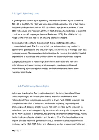 14 | P a g e
2.3.2 Sport Spectating trend
A growing trend towards sport spectating has been evidenced. By the start of the
1994-95 in the USA, the NBA was being transmitted on in either one or two-hour or
live game packages in more than 135 countries to a projected spectators of over
5550 million (Lee and Pedersen, 2009). In 2001, the NBA had extended to over 200
countries across 42 languages (Lee and Pedersen, 2009). The NBA is the only
mega sports event that has set an amazing attendance record.
Two ways have been found through which this spectator sport trend has
commercialised sport. The first one is that, due to the cash money involved in
sponsorship, gate receipts and television rights, it is necessary to manage sport as a
business venture. The second way is that in return for revenue, there is high level of
expectations of audiences and sponsors about the occasion provided by sport.
Just playing the game is not enough; there needs to be early and half-time
entertainment, extra commentary, match analysis, catering amenities and
merchandising. Spectator sport is indeed an entertainment that needs to be
managed accordingly.
2.3.3Fast Growing Technologies
In the past few decades, fast growing changes in the technological world has
drastically changed the face of sport and the television has been the most
noteworthy of these technologies. According to Owen-Pugh (2007), television has
changed the lives of all of those who are involved in playing, organising and
promoting sport, because greater income has been provided by the television for
established sports and an opportunity for exposure for many minority sports. As far
as the NBA’s success is concerned, fast growing advancement of technology, mainly
the technologies of radio, television and the World Wide Web have had immense
impact. Besides traditional game broadcasts, a variety of diverse programmes is
produced by the NBA. NBA Action and NBA Jams are two programmes that target
 