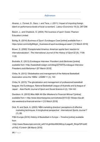 19 | P a g e
References
Alvarez, J., Forrest, D., Sanz, I. and Tena, J. (2011) ‘Impact of importing foreign
talent on performance levels of local co-workers’. Labour Economics 18 (3), 287-296
Beech, J., and Chadwick, S. (2004) The business of sport. Essex: Pearson
Education Limited
Bohlig, B. (2014) Business of Sport: Euroleague Case [online] available from <
https://prezi.com/xo8jy8t4pjm_/business-of-sport-euroleague-case/> [12 March 2016]
Brown, S. (2005) ‘Exceptionalist America: American sports fans' reaction to
internationalization’. The International Journal of the History of Sport 22 (6), 1106-
1135
Budraitis, E. (2013) Euroleague Interview: President Jordi Bertomeu [online]
available from <http://basketball.realgm.com/blog/227597/Euroleague-Interview-
President-Jordi-Bertomeu> [07 March 2016]
Chiba, N. (2012) ‘Globalisation and management of the National Basketball
Association since the 1980s’. IJSMM 11 (3), 143
Chiba, N. (2015) ‘The glocalization and management of professional basketball
leagues: the Euroleague, National Basketball League of Australia and bj-league of
Japan’. Asia Pacific Journal of Sport and Social Science 4 (2), 134-143
Davidson, K. (2015) Was NBA All-Star Weekend a Financial Winner? [online]
available from < http://www.bloombergview.com/articles/2015-02-18/was-nba-all-
star-weekend-a-financial-winner-> [12 March 2016]
Dick, R. and Sack, A. (2003) ‘NBA marketing directors' perceptions of effective
marketing techniques: A longitudinal perspective’. International Sports Journal 7
(1), 88
FIBA Europe (2016) History of Basketball in Europe – Timeline [online] available
from
<http://www.fibaeurope.com/cid_wrK1VLghIh6c456CM2LjL2.pageID_Rrcja7ZFIJoKf
uh7kQ,-F3.html> [06 March 2016]
 