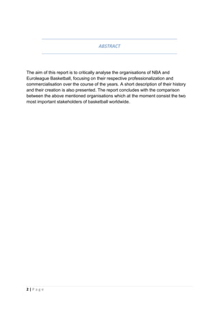2 | P a g e
ABSTRACT
The aim of this report is to critically analyse the organisations of NBA and
Euroleague Basketball, focusing on their respective professionalization and
commercialisation over the course of the years. A short description of their history
and their creation is also presented. The report concludes with the comparison
between the above mentioned organisations which at the moment consist the two
most important stakeholders of basketball worldwide.
 