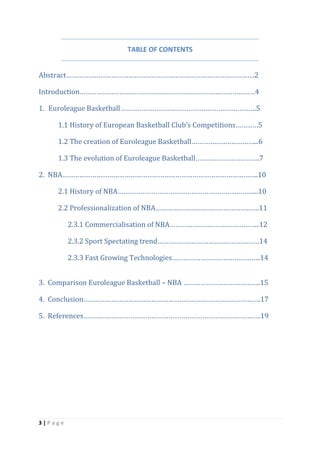 3 | P a g e
TABLE OF CONTENTS
Abstract……………………………………………………………………………………….2
Introduction…………………………………………………………………………………4
1. Euroleague Basketball………………………………………………………………5
1.1 History of European Basketball Club’s Competitions…………5
1.2 The creation of Euroleague Basketball……………………………...6
1.3 The evolution of Euroleague Basketball…………………………….7
2. NBA…………………………………………………………………………………………..10
2.1 History of NBA………………………………………………………………...10
2.2 Professionalization of NBA……………………………………………….11
2.3.1 Commercialisation of NBA………………………………………...12
2.3.2 Sport Spectating trend………………………………………………14
2.3.3 Fast Growing Technologies………………………………………..14
3. Comparison Euroleague Basketball – NBA …………………………………..15
4. Conclusion………………………………………………………………………………….17
5. References………………………………………………………………………………….19
 
