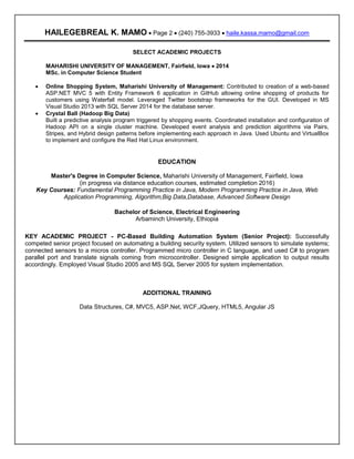 Resume
HAILEGEBREAL K. MAMO  Page 2  (240) 755-3933  haile.kassa.mamo@gmail.com
SELECT ACADEMIC PROJECTS
MAHARISHI UNIVERSITY OF MANAGEMENT, Fairfield, Iowa  2014
MSc. in Computer Science Student
 Online Shopping System, Maharishi University of Management: Contributed to creation of a web-based
ASP.NET MVC 5 with Entity Framework 6 application in GitHub allowing online shopping of products for
customers using Waterfall model. Leveraged Twitter bootstrap frameworks for the GUI. Developed in MS
Visual Studio 2013 with SQL Server 2014 for the database server.
 Crystal Ball (Hadoop Big Data)
Built a predictive analysis program triggered by shopping events. Coordinated installation and configuration of
Hadoop API on a single cluster machine. Developed event analysis and prediction algorithms via Pairs,
Stripes, and Hybrid design patterns before implementing each approach in Java. Used Ubuntu and VirtualBox
to implement and configure the Red Hat Linux environment.
EDUCATION
Master's Degree in Computer Science, Maharishi University of Management, Fairfield, Iowa
(in progress via distance education courses, estimated completion 2016)
Key Courses: Fundamental Programming Practice in Java, Modern Programming Practice in Java, Web
Application Programming, Algorithm,Big Data,Database, Advanced Software Design
Bachelor of Science, Electrical Engineering
Arbaminch University, Ethiopia
KEY ACADEMIC PROJECT - PC-Based Building Automation System (Senior Project): Successfully
competed senior project focused on automating a building security system. Utilized sensors to simulate systems;
connected sensors to a micros controller. Programmed micro controller in C language, and used C# to program
parallel port and translate signals coming from microcontroller. Designed simple application to output results
accordingly. Employed Visual Studio 2005 and MS SQL Server 2005 for system implementation.
ADDITIONAL TRAINING
Data Structures, C#, MVC5, ASP.Net, WCF,JQuery, HTML5, Angular JS
 