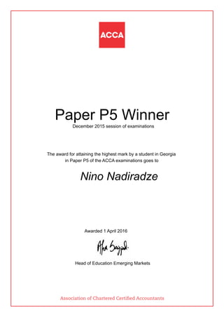 Paper P5 Winner
December 2015 session of examinations
The award for attaining the highest mark by a student in Georgia
in Paper P5 of the ACCA examinations goes to
Nino Nadiradze
Awarded 1 April 2016
Head of Education Emerging Markets
Association of Chartered Certified Accountants
 