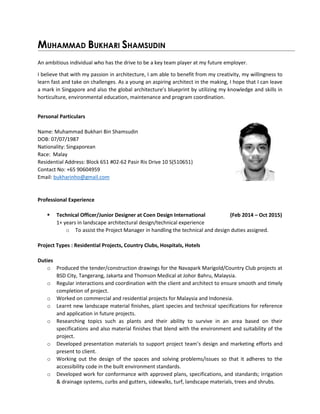 MUHAMMAD BUKHARI SHAMSUDIN
An ambitious individual who has the drive to be a key team player at my future employer.
I believe that with my passion in architecture, I am able to benefit from my creativity, my willingness to
learn fast and take on challenges. As a young an aspiring architect in the making, I hope that I can leave
a mark in Singapore and also the global architecture’s blueprint by utilizing my knowledge and skills in
horticulture, environmental education, maintenance and program coordination.
Personal Particulars
Name: Muhammad Bukhari Bin Shamsudin
DOB: 07/07/1987
Nationality: Singaporean
Race: Malay
Residential Address: Block 651 #02-62 Pasir Ris Drive 10 S(510651)
Contact No: +65 90604959
Email: bukharinho@gmail.com
Professional Experience
 Technical Officer/Junior Designer at Coen Design International (Feb 2014 – Oct 2015)
1+ years in landscape architectural design/technical experience
o To assist the Project Manager in handling the technical and design duties assigned.
Project Types : Residential Projects, Country Clubs, Hospitals, Hotels
Duties
o Produced the tender/construction drawings for the Navapark Marigold/Country Club projects at
BSD City, Tangerang, Jakarta and Thomson Medical at Johor Bahru, Malaysia.
o Regular interactions and coordination with the client and architect to ensure smooth and timely
completion of project.
o Worked on commercial and residential projects for Malaysia and Indonesia.
o Learnt new landscape material finishes, plant species and technical specifications for reference
and application in future projects.
o Researching topics such as plants and their ability to survive in an area based on their
specifications and also material finishes that blend with the environment and suitability of the
project.
o Developed presentation materials to support project team’s design and marketing efforts and
present to client.
o Working out the design of the spaces and solving problems/issues so that it adheres to the
accessibility code in the built environment standards.
o Developed work for conformance with approved plans, specifications, and standards; irrigation
& drainage systems, curbs and gutters, sidewalks, turf, landscape materials, trees and shrubs.
 