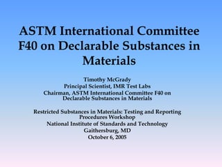 ASTM International Committee
F40 on Declarable Substances in
Materials
Timothy McGrady
Principal Scientist, IMR Test Labs
Chairman, ASTM International Committee F40 on
Declarable Substances in Materials
Restricted Substances in Materials: Testing and Reporting
Procedures Workshop
National Institute of Standards and Technology
Gaithersburg, MD
October 6, 2005
 