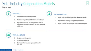 10
How we work
www.soft-industry.com info@soft-industry.com
FIXED PRICE
1. Clear and detailed project requirements
2. Work according to the pre-defined time and work scope
3. Any additional features can be implemented when the
development activities according to the initial work scope
will be over
TIME AND MATERIALS
1. Project scope and specification cannot be precisely defined
2. Requirements can change during the implementation
3. Project is divided into sprints with fixed price and due dates
TEAM AS A SERVICE
1. Long-term, complex projects
2. IT processes outsourcing
3. Team and infrastructure are specially tailored for
your tasks
Soft Industry Cooperation Models
 