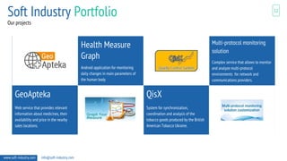 Our projects
12
Health Measure
Graph
Android application for monitoring
daily changes in main parameters of
the human body
www.soft-industry.com info@soft-industry.com
Soft Industry Portfolio
Multi-protocol monitoring
solution
Complex service that allows to monitor
and analyze multi-protocol
environments for network and
communications providers.
GeoApteka
Web service that provides relevant
information about medicines, their
availability and price in the nearby
sales locations.
QisX
System for synchronization,
coordination and analysis of the
tobacco goods produced by the British
American Tobacco Ukraine.
 