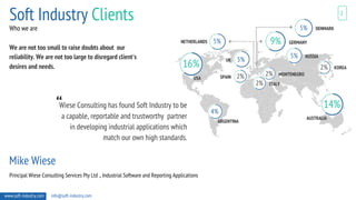 We are not too small to raise doubts about our
reliability. We are not too large to disregard client's
desires and needs.
5%
5%
5%
5%
4%
16%
9%
14%
2%
2%
2%
2%
Wiese Consulting has found Soft Industry to be
a capable, reportable and trustworthy partner
in developing industrial applications which
match our own high standards.
Mike Wiese
Principal Wiese Consulting Services Pty Ltd ., Industrial Software and Reporting Applications
Soft Industry Clients 2
www.soft-industry.com info@soft-industry.com
“
NETHERLANDS
USA
ARGENTINA
DENMARK
GERMANY
RUSSIA
KOREA
MONTENEGRO
ITALY
SPAIN
AUSTRALIA
UK
Who we are
 