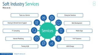 4
www.soft-industry.com info@soft-industry.com
Services
Enterprise Solutions
UI/UX Design
Web Development
VoiP Solutions
Mobile Apps
Team-as-a-Service
Testing & QA
Hosting & Remote Server Support
Internet Marketing
IT Consulting
What we do
Soft Industry Services
 