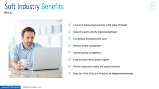 www.soft-industry.com info@soft-industry.com
5
Why us
14 years of outsourcing experience in the global IT market
Skilled IT experts with the highest competences
Full software development life-cycle
Effective project management
Software quality management
Long-term post-release project support
Flexible cooperation models and payment methods
Reduction of the hiring and infrastructure development expenses
Soft Industry Benefits
 