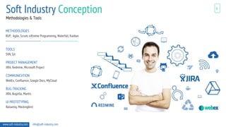 6
Methodologies & Tools
www.soft-industry.com info@soft-industry.com
METHODOLOGIES
RUP, Agile, Scrum, eXtreme Programming, Waterfall, Kanban
TOOLS
SVN, Git
PROJECT MANAGEMENT
JIRA, Redmine, Microsoft Project
COMMUNICATION
WebEx, Confluence, Google Docs, MyCloud
BUG-TRACKING
JIRA, Bugzilla, Mantis
UI PROTOTYPING
Balsamiq, Mockingbird
Soft Industry Conception
 