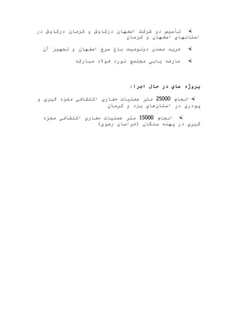 ‫در‬ ‫دركاوش‬ ‫كرمان‬ ‫و‬ ‫دركاوش‬ ‫اصفهان‬ ‫شركت‬ ‫دو‬ ‫تأسيس‬
‫كرمان‬ ‫و‬ ‫اصفهان‬ ‫استانهاي‬
‫آن‬ ‫تجهيز‬ ‫و‬ ‫اصفهان‬ ‫سرخ‬ ‫باغ‬ ‫دولوميت‬ ‫معدن‬ ‫خريد‬
‫يابي‬ ‫عارضه‬‫مباركه‬ ‫فوالد‬ ‫نورد‬ ‫مجتمع‬
:‫اجرا‬ ‫حال‬ ‫در‬ ‫هاي‬ ‫پروژه‬
‫انجام‬25444‫و‬ ‫گيري‬ ‫مغزه‬ ‫اكتشافي‬ ‫حفاري‬ ‫عمليات‬ ‫متر‬
‫استان‬ ‫در‬ ‫پودري‬‫كرمان‬ ‫و‬ ‫يزد‬ ‫هاي‬
‫انجام‬45444‫مغزه‬ ‫اكتشافي‬ ‫حفاري‬ ‫عمليات‬ ‫متر‬
)‫رضوي‬ ‫(خراسان‬ ‫سنگان‬ ‫پهنه‬ ‫در‬ ‫گيري‬
 