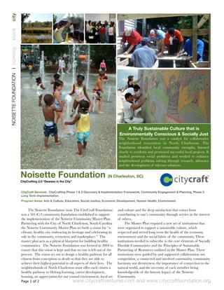 www.citycraftventures.com and www.citycraftfoundation.org
The Noisette Foundation (now The CityCraft Foundation)
was a 501-C-3 community foundation established to support
the implementation of the Noisette Community Master Plan.
Partnering with the City of North Charleston, South Carolina
the Noisette Community Master Plan set forth a vision for “a
vibrant, healthy city embracing its heritage and celebrating its
role in the community, ecosystem and marketplace.”  The
master plan acts as a physical blueprint for building healthy
communities.  The Noisette Foundation was formed in 2004 to
ensure that this vision is kept and that no one is left out of the
process.  The vision set out to design a healthy pathway for all
citizens from conception to death so that they are able to
achieve their highest potential in all aspects of their lives.  The
neighborhoods of North Charleston must offer each citizen a
healthy pathway to lifelong learning, career development,
housing, an appreciation for our coastal environment, local art
and culture and the deep satisfaction that comes from
contributing to one’s community through service in the interest
of others.
The Master Plan required a new set of institutions that
were organized to support a sustainable culture, which
respected and served long term the health of the economy,
environment and the social fabric of the community. These
institutions needed to subscribe to the core elements of Socially
Durable Communities and the Principles of Sustainable
Partnering of Resources outlined in the Master Plan. These
institutions were guided by and supported collaboration not
competition, a connected and involved community, community
harmony not divisiveness, the importance of connection to the
natural world, and the necessity of each member being
knowledgeable of the historic legacy of the Noisette
Community.
Noisette Foundation (N Charleston, SC)
CityCrafting 2.0 “Dewees in the City”
A Truly Sustainable Culture that is
Environmentally Conscious & Socially Just
The Noisette Foundation was a catalyst for collaborative
neighborhood restoration in North Charleston. The
Foundation identiﬁed local community strengths, listened
closely to residents and promoted successful local projects. It
studied persistent social problems and worked to enhance
neighborhood problems solving through research, advocacy
and the development of relevant solutions.
NOISETTEFOUNDATION❘buildingblockcity
Page 1 of 2
CityCraft Services: CityCrafting Phase 1 & 2 Discovery & Implementation Framework, Community Engagement & Planning, Phase 3
Long Term Implementation
Program Areas: Arts & Culture, Education, Social Justice, Economic Development, Human Health, Environment
 