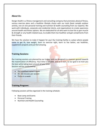 About Us:
Design Health is a fitness management and consulting company that promotes physical fitness,
various exercise plans and a healthier lifestyle choice with our tools (boot camp& outdoor
activity, one on one personal training and nutrition & health counseling from our experts). We
work with individuals, corporate and residential clients, and organizations to create awareness
around health and fitness options. We are dedicated for all who want to lose fat or gain muscle
& strength or any health related issue, to enable them live healthier and get compliments from
their friends.
We have the solution to make it happen for you! Our training facility is a place where people
come to get fit, lose weight, learn to exercise right, learn to live better, eat healthier,
supplement properly and just feel amazing.
Training Sessions:
Our training sessions are planned by our trainer and are designed in a manner geared towards
the maximization of efficiency. Your time is valuable, and so is ours, so our goal is to train you
the best while taking least amount of your time.
Sessions will be conducted by:
 Our qualified trainer’s team
 45 - 60 minutes per session
 Thrice in a week
Training Program:
Following sessions will be organized in the training schedule:
 Boot camp and Events
 Personal Training
 Nutrition and Health Counseling
 