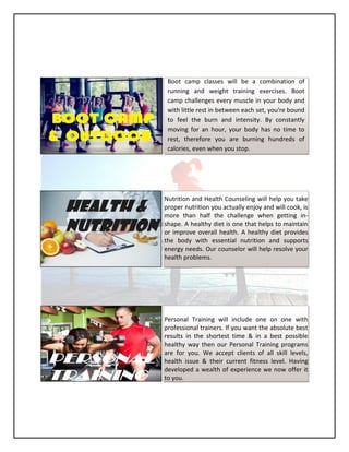 Boot camp classes will be a combination of
running and weight training exercises. Boot
camp challenges every muscle in your body and
with little rest in between each set, you're bound
to feel the burn and intensity. By constantly
moving for an hour, your body has no time to
rest, therefore you are burning hundreds of
calories, even when you stop.
Nutrition and Health Counseling will help you take
proper nutrition you actually enjoy and will cook, is
more than half the challenge when getting in-
shape. A healthy diet is one that helps to maintain
or improve overall health. A healthy diet provides
the body with essential nutrition and supports
energy needs. Our counselor will help resolve your
health problems.
Personal Training will include one on one with
professional trainers. If you want the absolute best
results in the shortest time & in a best possible
healthy way then our Personal Training programs
are for you. We accept clients of all skill levels,
health issue & their current fitness level. Having
developed a wealth of experience we now offer it
to you.
 