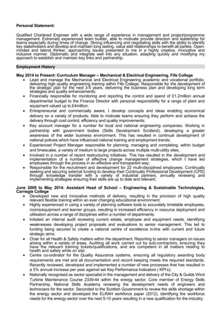 Personal Statement: 
Qualified Chartered Engineer with a wide range of experience in management and project/programme 
management. Extremely experienced team builder, able to motivate provide direction and leadership for 
teams especially during times of change. Strong influencing and negotiating skills with the ability to identify 
key stakeholders and develop and maintain long lasting, value add relationships to benefit all parties. Open-minded 
and lateral thinker, approaching issues presented to me in a highly creative, innovative and 
inclusive manner. Diplomatic and integrate well into any situation, adapting quickly and modifying my 
approach to establish and maintain key links and partnership. 
Employment History 
May 2014 to Present: Curriculum Manager – Mechanical & Electrical Engineering, Fife College 
· Lead and manage the Mechanical and Electrical Engineering academic and vocational portfolio, 
delivering high quality engineering training within Fife College. Responsible for the development of 
the strategic plan for the next 3-5 years, delivering the business plan and developing long term 
strategies and quality enhancements; 
· Financially responsible for monitoring and reporting the control and spend of £1.2million annual 
departmental budget to the Finance Director with personal responsibility for a range of plant and 
equipment valued up to £4million; 
· Entrepreneurial and commercially aware, I develop concepts and ideas enabling economical 
delivery on a variety of products. Able to motivate teams ensuring they perform and achieve the 
delivery through cost control, efficiency and quality improvements; 
· Key account manager for a number for local and national engineering companies. Working in 
partnership with government bodies (Skills Development Scotland), developing a greater 
awareness of the wider business environment. This has resulted in continual development of 
national policies which have influenced national training and employment trends; 
· Experienced Project Manager responsible for planning, managing and completing, within budget 
and timescales, a variety of medium to large projects across multiple multi-utility sites; 
· Involved in a number of recent restructuring initiatives. This has resulted in the development and 
implementation of a number of effective change management strategies, which I have led 
employees through the process in an effective and transparent way; 
· Responsible for the recruitment and development for 22 multi-disciplined employees. Continually 
seeking and securing external funding to develop their Continually Professional Development (CPD) 
through knowledge transfer with a variety of industrial partners, annually reviewing and 
implementing strategies ensuring their skills are up to date and relevant; 
June 2009 to May 2014: Assistant Head of School – Engineering & Sustainable Technologies, 
Carnegie College 
· Developed new and innovative methods of delivery, resulting in the provision of high quality 
relevant flexible training within an ever changing educational environment; 
· Highly experienced in using a variety of planning software tools to accurately timetable employees, 
rooms/equipment and learner groups, resulting in increased efficiency in resource deployment and 
utilisation across a range of disciplines within a number of departments; 
· Initiated an internal audit reviewing current estate, employee and equipment needs, identifying 
weaknesses developing project proposals and evaluations to senior management. This led to 
funding being secured to create a national centre of excellence in-line with current and future 
strategic aims; 
· Chair for all Health & Safety matters within the department. Reporting to senior managers on issues 
arising within a variety of areas. Auditing all work carried out by sub-contractors, ensuring they 
have the relevant training tickets/qualifications, and are competent in all matters relating to 
health and safety while on site; 
· Centre co-ordinator for the Quality Assurance systems, ensuring all regulatory awarding body 
requirements are met and all documentation and record keeping meets the required standards. 
Recently reviewed, developed and implemented a number of new processes that has resulted in 
a 5% annual increase per year against set Key Performance Indicators ( KPI’s); 
· Nationally recognised as sector specialist in the management and delivery of the City & Guilds Wind 
Turbine Maintenance Course 2339-44 within the energy sector. Core member of Energy Skills 
Partnership, National Skills Academy reviewing the development needs of engineers and 
technicians for the sector. Seconded to the Scottish Government to review the skills shortage within 
the energy sector and developed the ELRAH workforce paper (2012), identifying the workforce 
needs for the energy sector over the next 5-10 years resulting in a new qualification for the industry. 
 