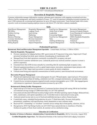 ERIC D. CALEY
623.523.1627 • ericcaley@centurylink.net
Recreation & Hospitality Manager
Customer relationship manager dedicated to creating a pleasant guest experience with engaging recreational activities,
effective facility management, and timely resolution of issues. 15+ years of experience managing recreation programs for
up to 5,500 customers & overseeing hotel operations for up to 425 guest rooms/suites. Team-focused leader who creates
a positive work environment keeping employee turnover rate below 25% (far below industry standards).
Skills
Hotel/Resort Management Hospitality Management Food Service Management Recreation Management
MS Office Lodging Touch Aloha Point of Sales Income & Expense Reports
Problem Solving Interviewing Leadership Event Planning & Coordination
Budgeting Marketing Forecasting Budget Hotel Operations
Business Planning Project Management Food Service Management OSHA Standards-Hospitality
Customer Satisfaction Revenue Generation Sales Procurement
Team Building Customer Service Auditing & Balancing Analytical
Billing Reports Deposit Preparation Expense Management Facility Management
Professional Experience
Restaurant, Hotel and Recreation Management Specialist – United States Air Force, 1/1996 to 8/2016
Hotel & Hospitality Management
• Oversaw operations for lodging facilities 400+ guest rooms & 25 long-term living suites. Supervised 15 hotel
personnel including front desk, guest relations, housekeeping, & maintenance staff.
• Managed hotel front desk operations consistently exceeding 80% occupancy rate goal.
• Received 4.8/5 customer satisfaction score. Listened & proactively resolved customer concerns to ensure a
positive experience.
• Generated more than $2M revenue annually by controlling labor & maintaining high occupancy rates.
• Directed equipment purchases as well as capital improvement, renovation, maintenance/repair projects with
budgets up to $70K. Supervised renovations to ensure quality & timely completion.
• Utilized sound hiring and respectful communication to build a positive, team-focused work environment.
Recreation Program Management
• Planned and implemented major events and programs for up to 700 participants: supervised up to 30 recreation
staff, obtained sponsorships & funding, scheduled event flow, arranged entertainment, set operational schedule.
• Created diverse recreation programs targeted towards customer demographics up to 5,500+ that engaged guests
with interactive experiences. Increased recreation revenues by up to 20%.
Restaurant & Dining Facility Management
• Supervised up to 65 food services personnel in 2 restaurant facilities (dining hall seating 300 & fast food/take-
out restaurant serving average of 1,000 meals daily) in a 24/7/365 operation.
• Forecasted and allocated $3M food inventory budget and $1.3M labor/operating expense budget. Balanced food,
labor, maintenance, and capital expenditure costs. Controlled waste to meet annual revenue goals.
• Analyzed earned income ratio to cost of food and established pricing to achieve financial goals.
• Created daily menu, scheduled food production for up to 75 food items daily. Oversaw food quality,
presentation, compliance with specifications, timely preparation to meet customer needs.
• Received 95% “outstanding” or “excellent” customer service ratings due to food quality, selection, service.
• Recognized as 2010 Top Dining Facility out of 8 USAF bases nationwide due to cleanliness of facility,
freshness & quality of food, fiscal controls, & customer service satisfaction rating.
Education & Certifications
Bachelor of Science in Business Administration, Concentration in Hospitality, DeVry University, August 2016
Certified Hospitality Supervisor, The Educational Institute of the American Hotel and Lodging Association
 