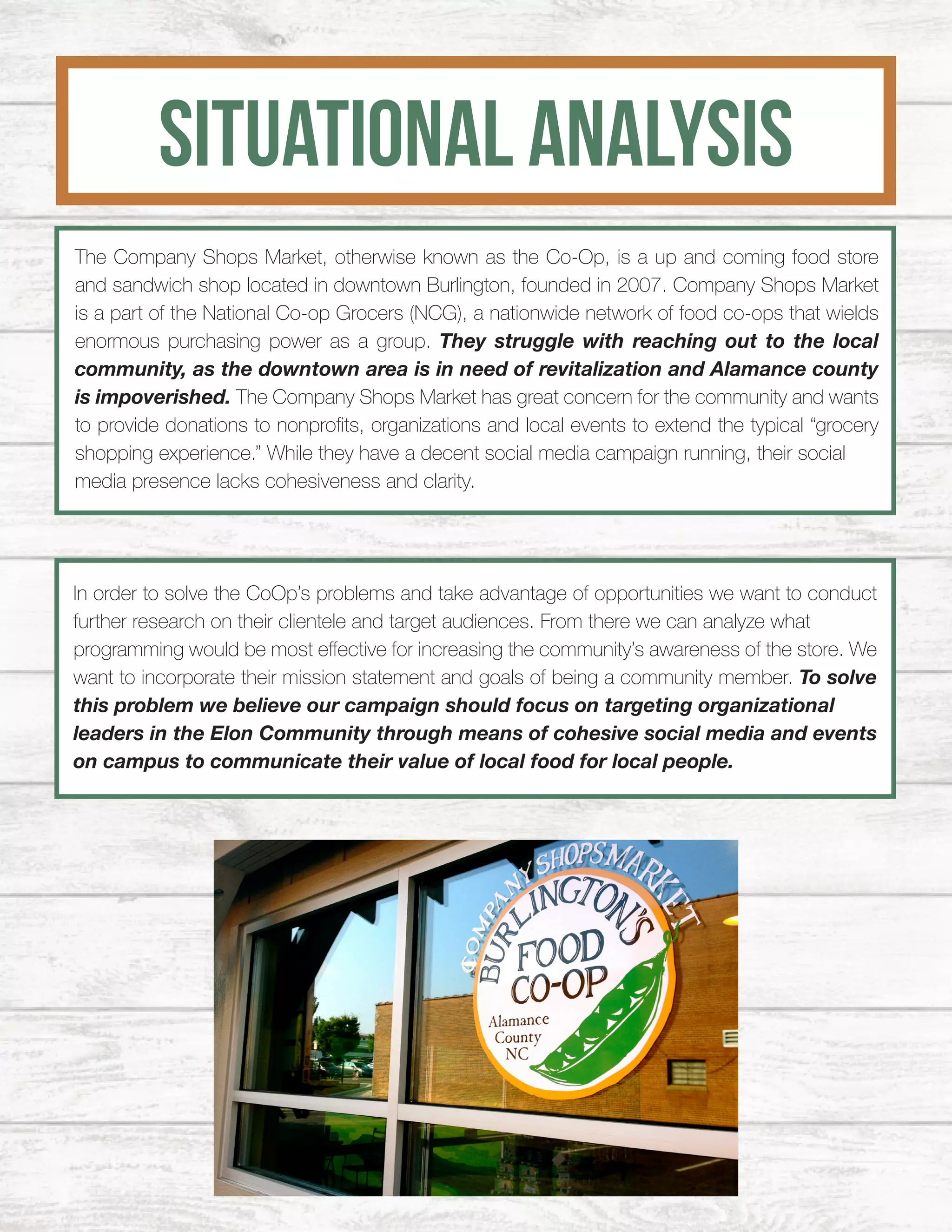 SITUATIONAL ANALYSIS
The Company Shops Market, otherwise known as the Co-Op, is a up and coming food store
and sandwich shop located in downtown Burlington, founded in 2007. Company Shops Market
is a part of the National Co-op Grocers (NCG), a nationwide network of food co-ops that wields
enormous purchasing power as a group. They struggle with reaching out to the local
community, as the downtown area is in need of revitalization and Alamance county
is impoverished. The Company Shops Market has great concern for the community and wants
to provide donations to nonprofits, organizations and local events to extend the typical “grocery
shopping experience.” While they have a decent social media campaign running, their social
media presence lacks cohesiveness and clarity.
In order to solve the CoOp’s problems and take advantage of opportunities we want to conduct
further research on their clientele and target audiences. From there we can analyze what
programming would be most effective for increasing the community’s awareness of the store. We
want to incorporate their mission statement and goals of being a community member. To solve
this problem we believe our campaign should focus on targeting organizational
leaders in the Elon Community through means of cohesive social media and events
on campus to communicate their value of local food for local people.
 