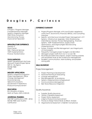 Page 1 of 5
Confidential
D o u g l a s P . C a r l e s c o
ROLES:
 IT Project / Program Manager
 IT Implementation Manager
 Systems Integration Manager
 PMO PM & Consultant
 Manufacturing Process
 Improvement Specialist

INFRASTRUCTURE EXPERIENCE:
 General IT
 Data Center
 SAN / Network Services
 VOIP Implementation
 Finance Transformation

TOOLS/METHODS:
 System Development Life Cycle
 Microsoft Project/Project Server
 SDP 21 / Six Sigma
 ISO/QS 9000
 CMMI

INDUSTRY APPLICATION:
 Systems Integration/migration
 Project Management Office
 Change Management
 Financial Services
 Telecommunications
 Government IT Operations
 Productivity Improvement
EDUCATION:
 B.S. University of Maine
 Math & Physics (GPA 3.03/4.0)
ADDITIONAL TRAINING:
 PMI PMP Certification (1999 - 2012)
 ISO/QS 9000 Lead Auditor
Certification


EXPERIENCE SUMMARY
 Project/Program Manager with over 25 years experience
within the IT, Automotive, Financial, Military, and Consulting
Industries
 Specific activities have included Project Management of IT
Systems, Infrastructure Upgrades, Data Warehousing,
Client/Server, Business Process Reengineering, Financial
Systems, VOIP Implementations, Supply Chain
Optimization, and 6 Sigma/Agile Manufacturing
implementations
 Scope, Change and Risk Management are integral parts
of most projects
 Frequently managed project budgets over $5 million
 Managed project staffs from 4 or 5, to over 100
 Routinely provided status reports, project tracking updates
and escalated issues & risks to Executive Management
 Excellent communication, team building, and problem
solving skills
SKILLS INVENTORY
ProjectManagement:
 Project Planning & Development
 Financial Planning & Forecasting
 Change Management
 Risk Management & Avoidance
 Systems Implementation & Deployment
 Communications Management
 Best Shore Resource Integration
Quality Assurance:
 Supplier Quality Assurance
 Vendor Capability Assessment
 Project Status Assessment
 6 Sigma Productivity Improvement
 Process & Design Failure Mode & Effects Analysis
 Organizational Assessment of QS/ISO Compliance
 