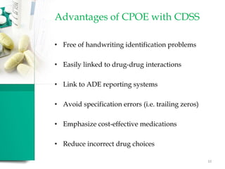 Advantages of CPOE with CDSS
• Free of handwriting identification problems
• Easily linked to drug-drug interactions
• Link to ADE reporting systems
• Avoid specification errors (i.e. trailing zeros)
• Emphasize cost-effective medications
• Reduce incorrect drug choices
10
 